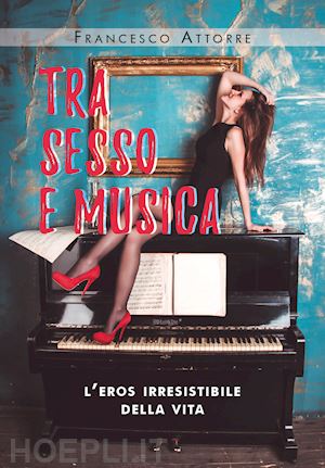 attorre francesco - tra sesso e musica. l'eros irresistibile della vita