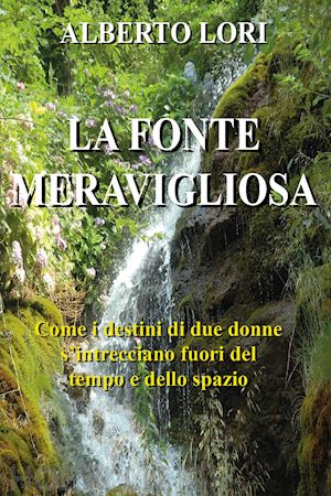 lori alberto - la fonte meravigliosa. come i destini di due donne si intrecciano fuori del tempo e dello spazio