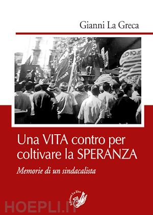 la greca gianni - una vita contro per coltivare la speranza. memorie di un sindacalista