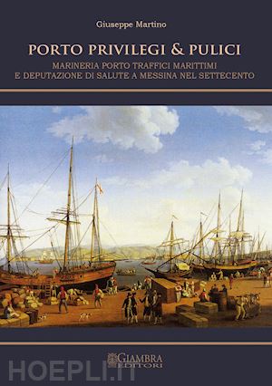 martino giuseppe - porto, privilegi & pulici. marineria, porto, traffici marittimi e deputazione di salute a messina nel settecento