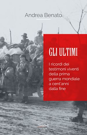 benato andrea - gli ultimi. i ricordi dei testimoni viventi della prima guerra mondiale a cent'anni dalla fine. nuova ediz.