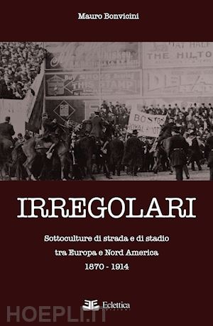 bonvicini mauro - irregolari. sottoculture di strada e di stadio tra europa e nord america 1870-1914