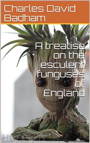 charles david badham - a treatise on the esculent funguses of england / containing an account of their classical history, uses, / characters, development, structure, nutritious properties, / modes of cooking and preserving, etc.
