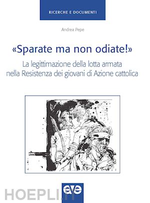 pepe andrea - «sparate ma non odiate!». la legittimazione della lotta armata nella resistenza dei giovani di azione cattolica