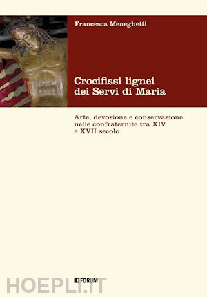 meneghetti francesca - crocifissi lignei dei servi di maria. arte, devozione e conservazione nelle confraternite tra xiv e xvii secolo