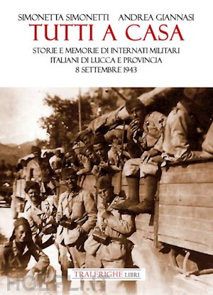 giannasi andrea; simonetti simonetta - tutti a casa. storie e memorie di internati militari italiani di lucca e provincia. 8 settembre 1943