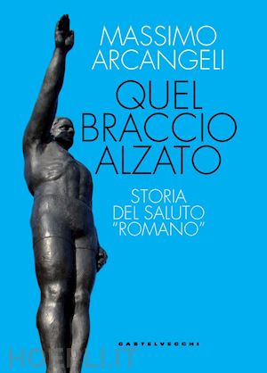 arcangeli massimo - quel braccio alzato. storia del saluto «romano»