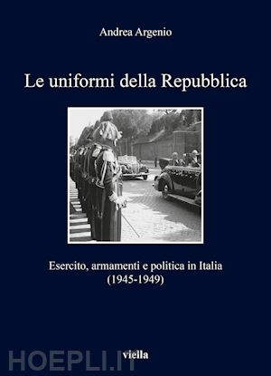 argenio andrea - uniformi della repubblica. esercito, armamenti e politica in italia (1945-1949)