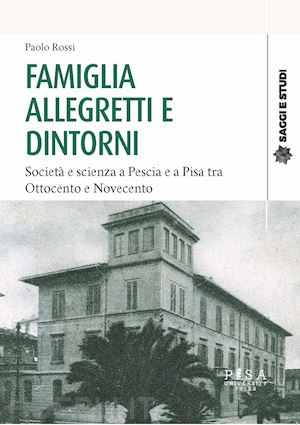 rossi paolo - famiglia allegretti e dintorni. società e scienza a pescia e a pisa tra ottocento e novecento