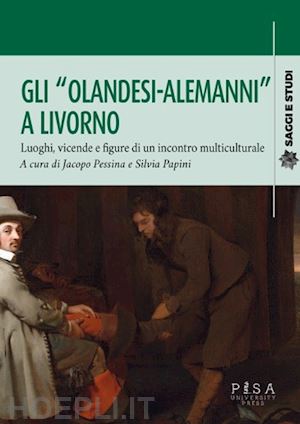 pessina jacopo; papini silvia - gli «olandesi-alemanni» a livorno. luoghi, vicende e figure di un incontro multiculturale