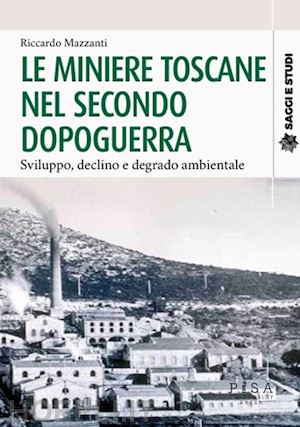 mazzanti riccardo - le miniere toscane nel secondo dopoguerra. sviluppo, declino e degrado ambientale