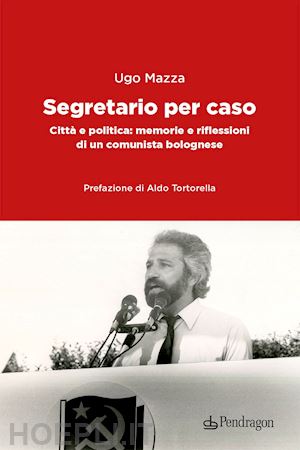 mazza ugo - segretario per caso. citta' e politica: memorie e riflessioni di un comunista bo