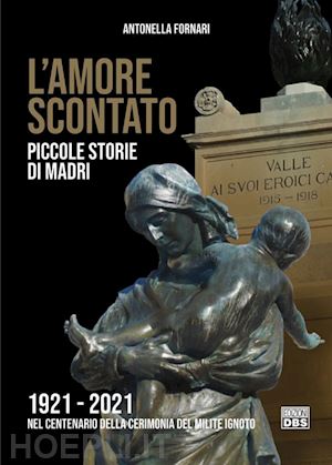 fornari antonella - l'amore scontato. piccole storie di madri 1921 -2021 nel centenario della cerimonia del milite ignoto