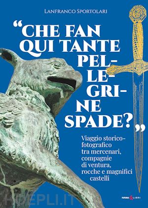 sportolari lanfranco - «che fan qui tante pellegrine spade?». viaggio storico-fotografico tra mercenari, compagnie di ventura, rocche e magnifici castelli