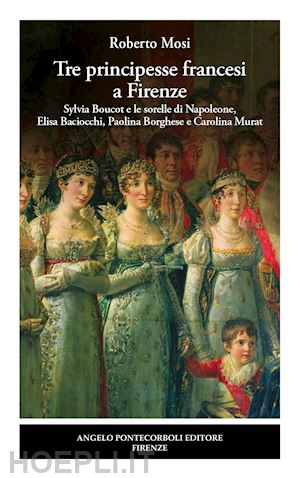 mosi roberto - tre principesse francesi a firenze. sylvia boucot e le sorelle di napoleone, elisa baciocchi, paolina borghese e carolina murat