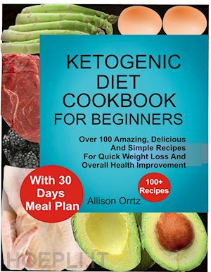 allison ortiz - ketogenic diet cookbook for beginners over 100 amazing, delicious and simple recipes for quick weight loss and overall health improvement with 30 day meal plan