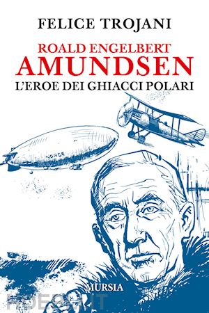 trojani felice - roald engelbert amundsen, l'eroe dei ghiacci polari
