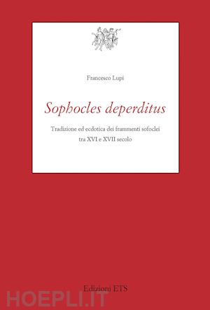 lupi francesco - sophocles deperditus. tradizione ed ecdotica dei frammenti sofoclei tra xvi e xv