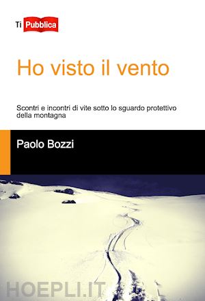 bozzi paolo - ho visto il vento. scontri e incontri di vite sotto lo sguardo protettivo della montagna