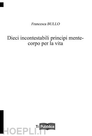 bullo francesca - dieci incontestabili principi mente-corpo per la vita