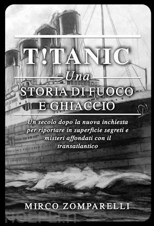 zomparelli mirco - t!tanic. una storia di fuoco e ghiaccio. un secolo dopo la nuova inchiesta per riportare in superficie segreti e misteri affondati con il transatlantico