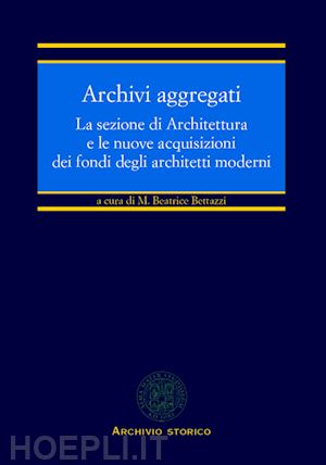 bettazzi m. b.(curatore) - archivi aggregati. la sezione di architettura e le nuove acquisizioni dei fondi degli architetti moderni