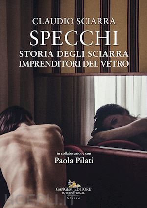 sciarra claudio; pilati paola - specchi. storia degli sciarra imprenditori del vetro