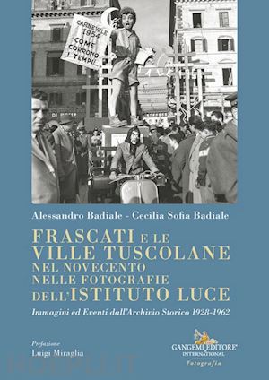 badiale alessandro; badiale cecilia sofia - frascati e le ville tuscolane nel novecento nelle fotografie dell'istituto luce. immagini ed eventi dall'archivio storico 1928-1962