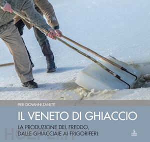 zanetti piergiovanni - il veneto di ghiaccio. la produzione del freddo, dalle ghiacciaie ai frigoriferi. ediz. illustrata