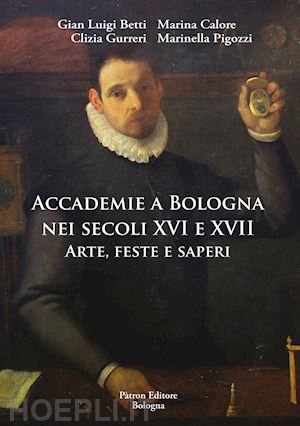 betti gian luigi; calore marina; gurreri clizia; pigozzi marinella - accademie a bologna nei secoli xvi e xvii. arte, feste e saperi