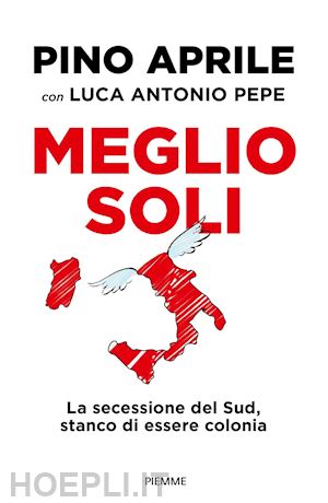 aprile pino; pepe luca antonio - meglio soli. la secessione del sud, stanco di essere colonia