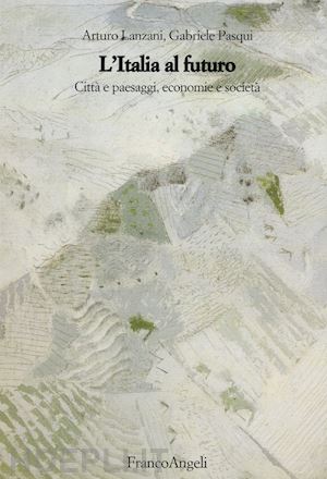 lanzani arturo; pasqui gabriele - l'italia al futuro. citta' e paesaggi, economie e societa'