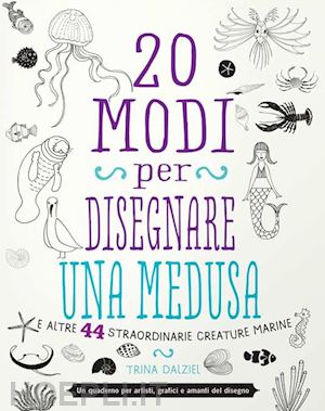 dalziel trina - 20 modi per disegnare una medusa e altre 44 straordinarie creature marine