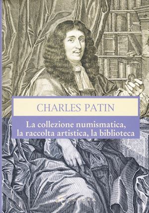 callegari m.; gorini g.; mancini v. - charles patin, la collezione numismatica, la raccolta artistica, la biblioteca