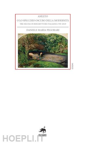 pegorari daniele maria - amleto o lo specchio oscuro della modernità. tre secoli di riscritture italiane 1705-2019