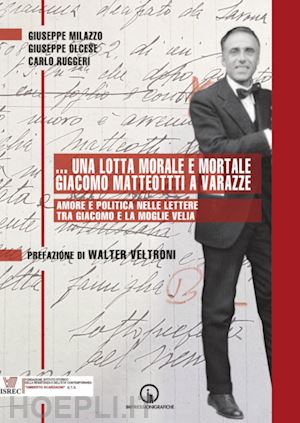 milazzo giuseppe; olcese giuseppe; ruggeri carlo - ...una lotta morale e mortale. giacomo matteotti a varazze. amore e politica nelle lettere tra giacomo e la moglie velia