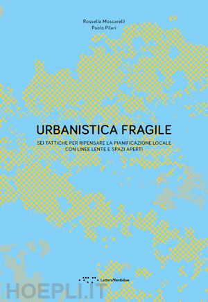 pileri paolo; moscarelli rossella - urbanistica fragile. sei tattiche per ripensare la pianificazione locale con linee lente e spazi aperti