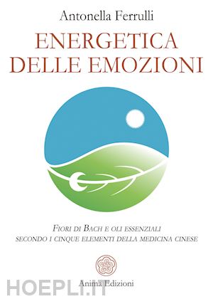 ferrulli antonella - energetica delle emozioni. fiori di bach e oli essenziali secondo i cinque elementi della medicina cinese