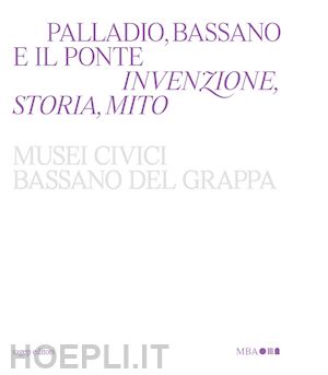 beltramini g.(curatore); guidi b.(curatore); magani f.(curatore) - palladio, bassano e il ponte. invenzione, storia, mito