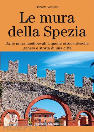 venturini roberto - le mura della spezia. dalle mura medioevali a quelle ottocentesche: genesi e storia di una città