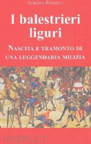 rosselli alberto - i balestrieri liguri. nascita e tramonto di una leggendaria milizia