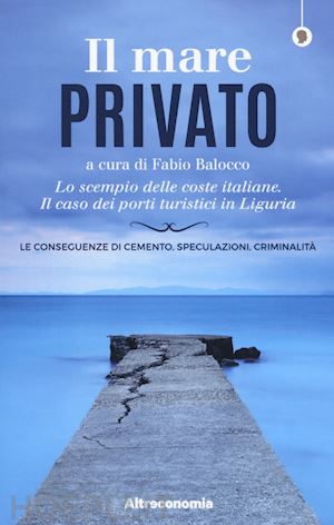 balocco f.(curatore) - il mare privato. lo scempio delle coste italiane. il caso dei porti turistici in liguria