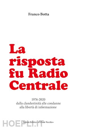 botta franco - la risposta fu radio centrale. 1976-2020 dalla clandestinità alle condanne alla libertà d'informazione