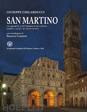 ghilarducci giuseppe - san martino. la quarta cattedrale di lucca. undici secoli di interventi. ediz. i