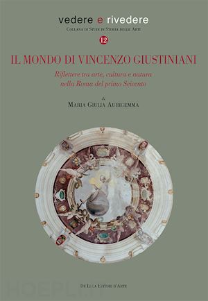 aurigemma maria giulia - il mondo di vincenzo giustiniani. riflettere tra arte, cultura e natura nella roma del primo seicento