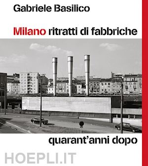 basilico gabriele; calvenzi g. (curatore) - milano ritratti di fabbriche. quarant'anni dopo