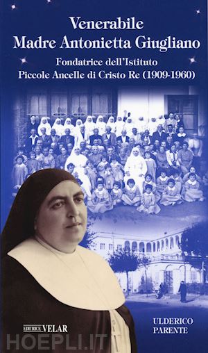 parente ulderico - venerabile maria antonietta giugliano. fondatrice dell'istituto piccole ancelle di cristo re (1909 - 1960)