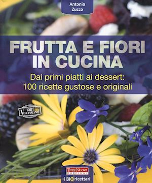 zucco antonio - frutta e fiori in cucina. dai primi piatti ai dessert: 100 ricette gustose e ori