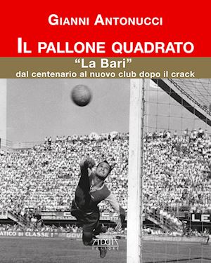 antonucci gianni - il pallone quadrato. «la bari» dal centenario al nuovo club dopo il crack