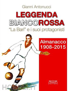 antonucci gianni - leggenda biancorossa. «la bari» e i suoi protagonisti. almanacco (1908-2015)